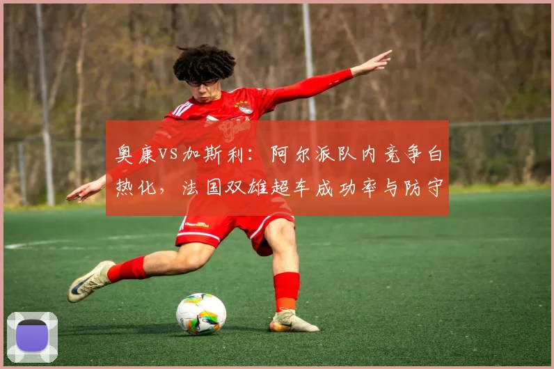 奥康vs加斯利:阿尔派队内竞争白热化,法国双雄超车成功率与防守效率完全对比
