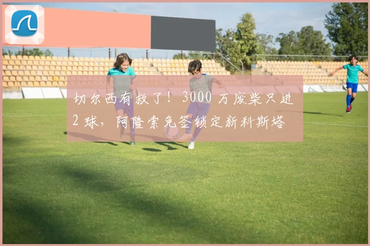 切尔西有救了！3000 万废柴只进 2 球，阿隆索免签锁定新科斯塔