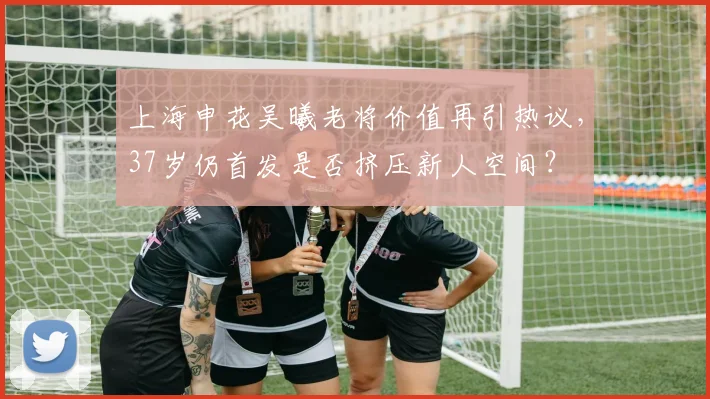 上海申花吴曦老将价值再引热议，37岁仍首发是否挤压新人空间？